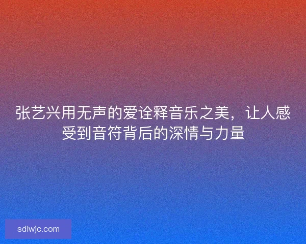 张艺兴用无声的爱诠释音乐之美，让人感受到音符背后的深情与力量